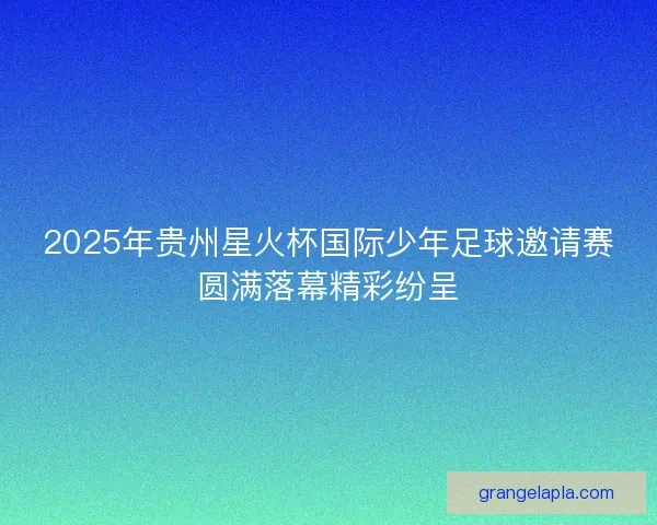 2025年贵州星火杯国际少年足球邀请赛圆满落幕精彩纷呈