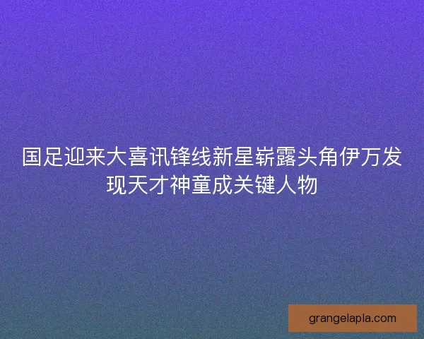 国足迎来大喜讯锋线新星崭露头角伊万发现天才神童成关键人物 国足迎来大喜讯锋线新星崭露头角伊万发现天才神童成关键人物