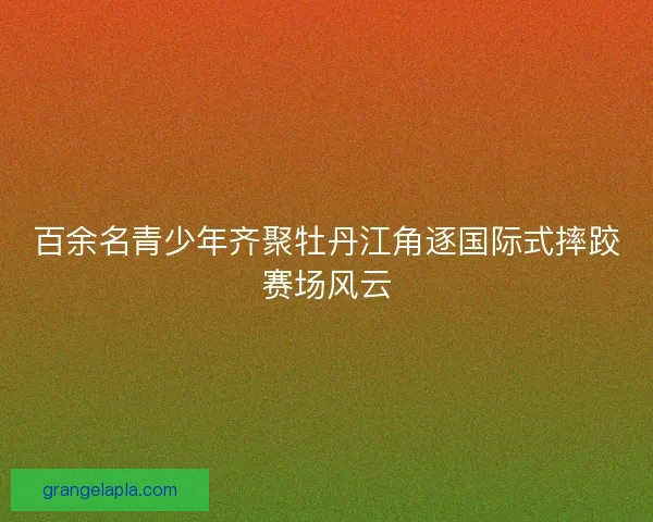 百余名青少年齐聚牡丹江角逐国际式摔跤赛场风云