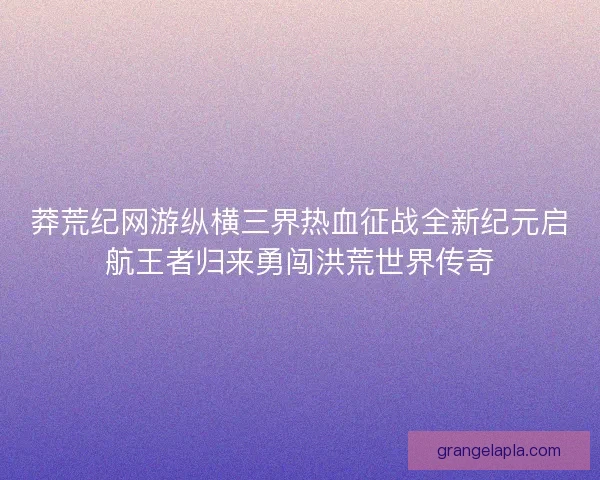 莽荒纪网游纵横三界热血征战全新纪元启航王者归来勇闯洪荒世界传奇