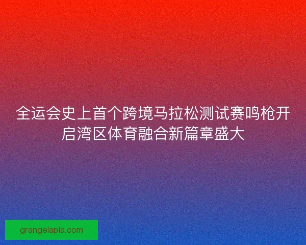 全运会史上首个跨境马拉松测试赛鸣枪开启湾区体育融合新篇章盛大