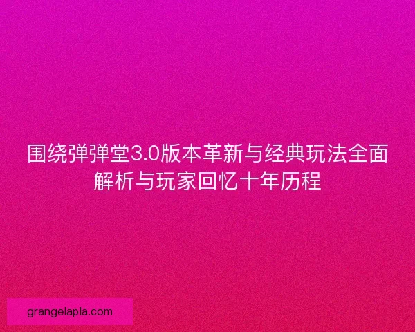 围绕弹弹堂3.0版本革新与经典玩法全面解析与玩家回忆十年历程