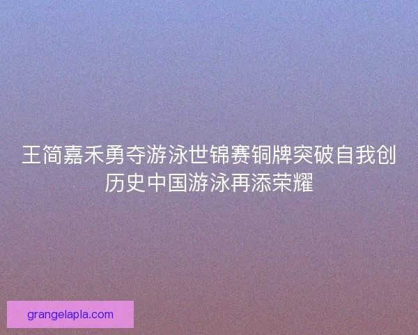 王简嘉禾勇夺游泳世锦赛铜牌突破自我创历史中国游泳再添荣耀 王简嘉禾勇夺游泳世锦赛铜牌突破自我创历史中国游泳再添荣耀
