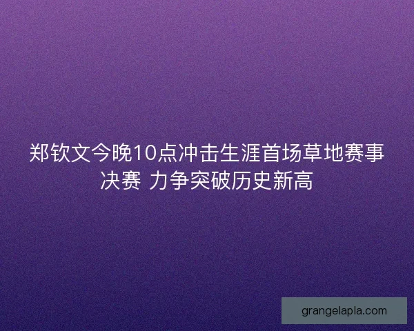 郑钦文今晚10点冲击生涯首场草地赛事决赛 力争突破历史新高