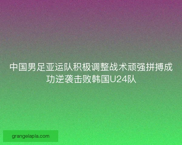 中国男足亚运队积极调整战术顽强拼搏成功逆袭击败韩国U24队 中国男足亚运队积极调整战术顽强拼搏成功逆袭击败韩国U24队