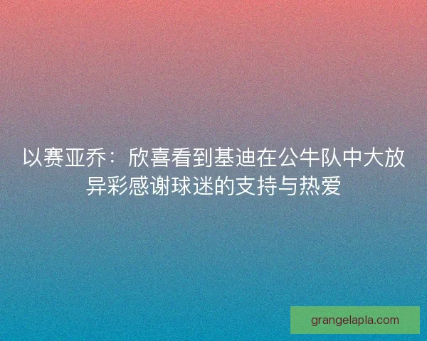 以赛亚乔：欣喜看到基迪在公牛队中大放异彩感谢球迷的支持与热爱