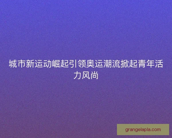 城市新运动崛起引领奥运潮流掀起青年活力风尚