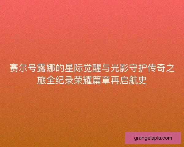 赛尔号露娜的星际觉醒与光影守护传奇之旅全纪录荣耀篇章再启航史
