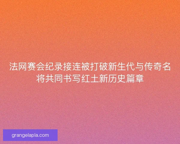 法网赛会纪录接连被打破新生代与传奇名将共同书写红土新历史篇章