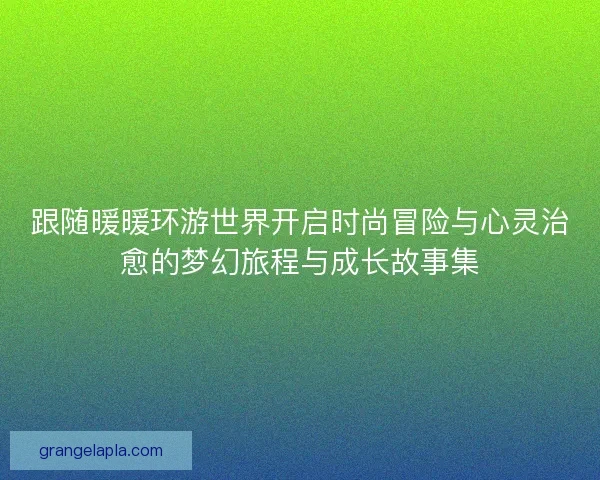 跟随暖暖环游世界开启时尚冒险与心灵治愈的梦幻旅程与成长故事集 跟随暖暖环游世界开启时尚冒险与心灵治愈的梦幻旅程与成长故事集