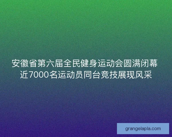 安徽省第六届全民健身运动会圆满闭幕 近7000名运动员同台竞技展现风采 安徽省第六届全民健身运动会圆满闭幕 近7000名运动员同台竞技展现风采