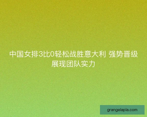 中国女排3比0轻松战胜意大利 强势晋级展现团队实力