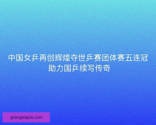 中国女乒再创辉煌夺世乒赛团体赛五连冠 助力国乒续写传奇