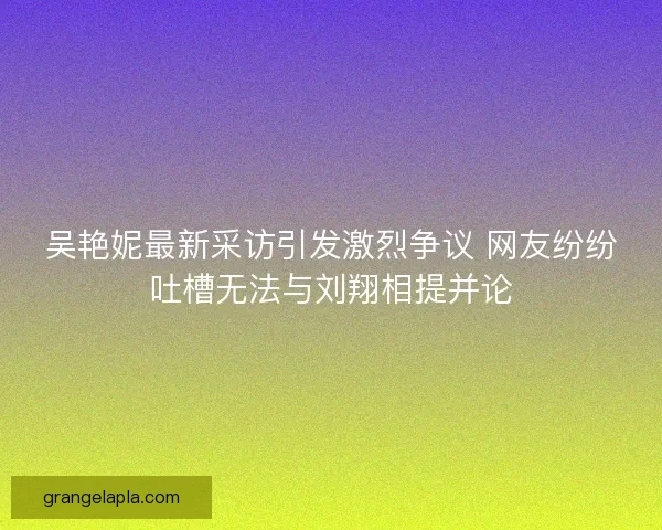 吴艳妮最新采访引发激烈争议 网友纷纷吐槽无法与刘翔相提并论 吴艳妮最新采访引发激烈争议 网友纷纷吐槽无法与刘翔相提并论
