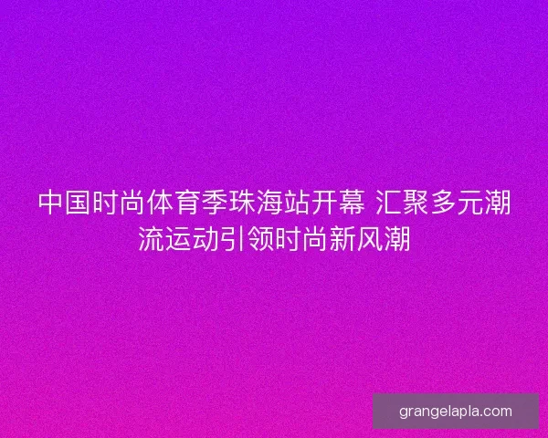 中国时尚体育季珠海站开幕 汇聚多元潮流运动引领时尚新风潮 中国时尚体育季珠海站开幕 汇聚多元潮流运动引领时尚新风潮