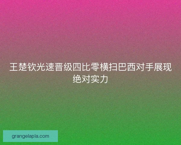 王楚钦光速晋级四比零横扫巴西对手展现绝对实力 王楚钦光速晋级四比零横扫巴西对手展现绝对实力